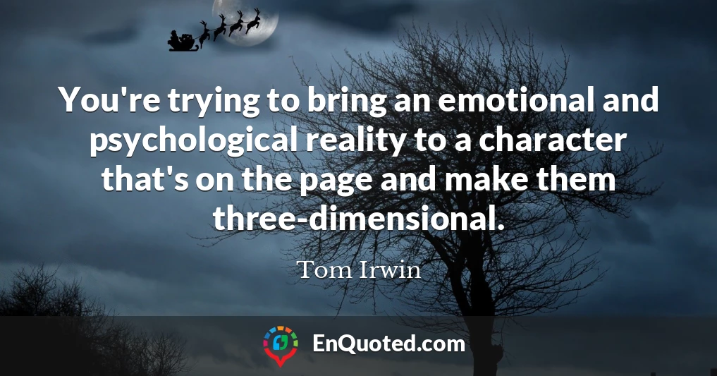 You're trying to bring an emotional and psychological reality to a character that's on the page and make them three-dimensional. You're trying to bring an emotional and psychological reality to a character that's on the page and make them three-dimensional.