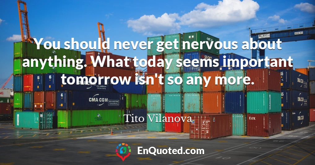 You should never get nervous about anything. What today seems important tomorrow isn't so any more.