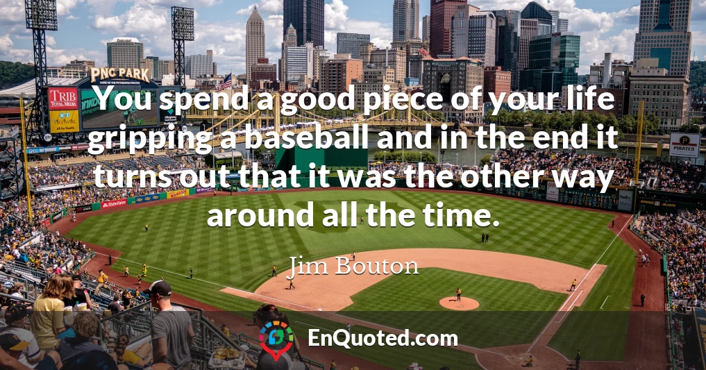 You spend a good piece of your life gripping a baseball and in the end it turns out that it was the other way around all the time.