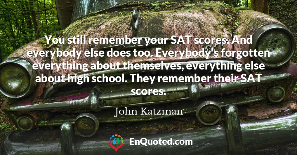 You still remember your SAT scores. And everybody else does too. Everybody's forgotten everything about themselves, everything else about high school. They remember their SAT scores.