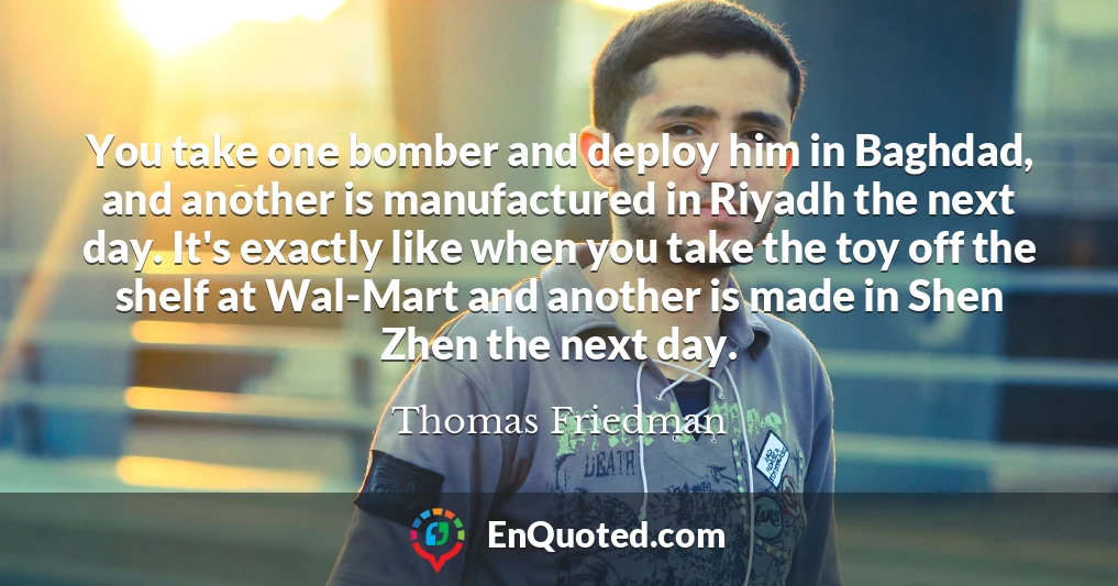 You take one bomber and deploy him in Baghdad, and another is manufactured in Riyadh the next day. It's exactly like when you take the toy off the shelf at Wal-Mart and another is made in Shen Zhen the next day. You take one bomber and deploy him in Baghdad, and another is manufactured in Riyadh the next day. It's exactly like when you take the toy off the shelf at Wal-Mart and another is made in Shen Zhen the next day.