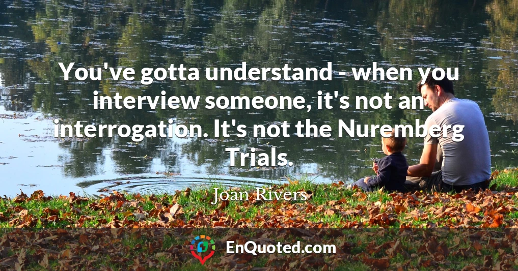 You've gotta understand - when you interview someone, it's not an interrogation. It's not the Nuremberg Trials. You've gotta understand - when you interview someone, it's not an interrogation. It's not the Nuremberg Trials.