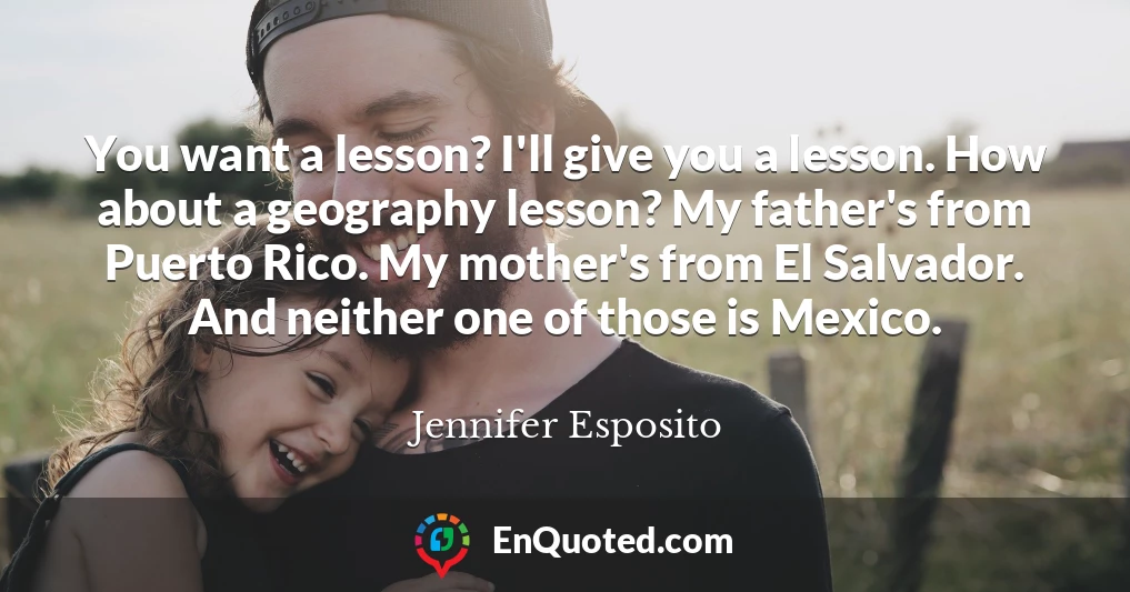 You want a lesson? I'll give you a lesson. How about a geography lesson? My father's from Puerto Rico. My mother's from El Salvador. And neither one of those is Mexico.