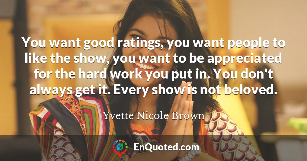 You want good ratings, you want people to like the show, you want to be appreciated for the hard work you put in. You don't always get it. Every show is not beloved.