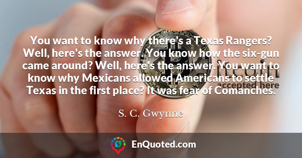 You want to know why there's a Texas Rangers? Well, here's the answer. You know how the six-gun came around? Well, here's the answer. You want to know why Mexicans allowed Americans to settle Texas in the first place? It was fear of Comanches.