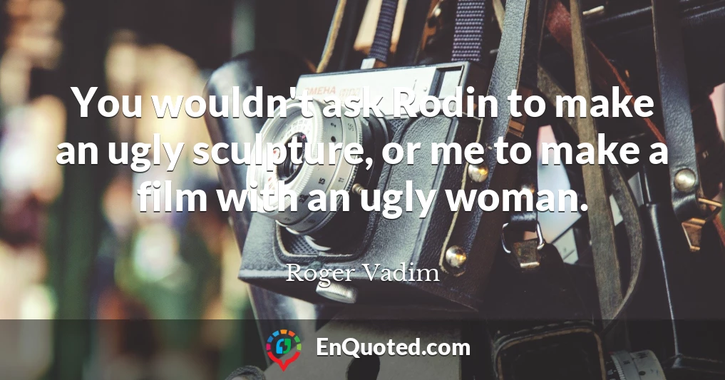 You wouldn't ask Rodin to make an ugly sculpture, or me to make a film with an ugly woman.