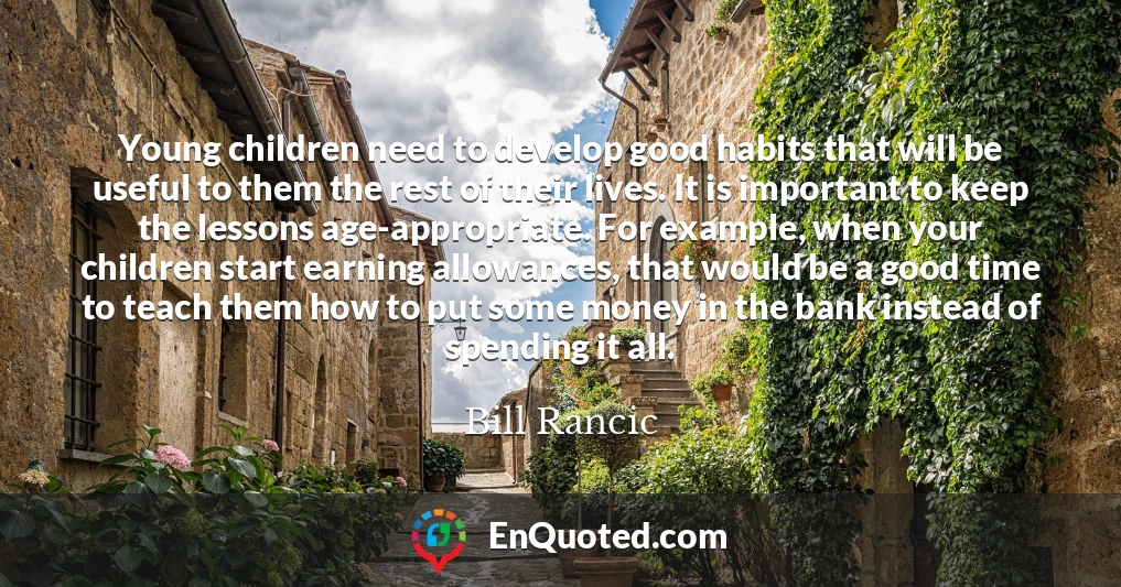 Young children need to develop good habits that will be useful to them the rest of their lives. It is important to keep the lessons age-appropriate. For example, when your children start earning allowances, that would be a good time to teach them how to put some money in the bank instead of spending it all.