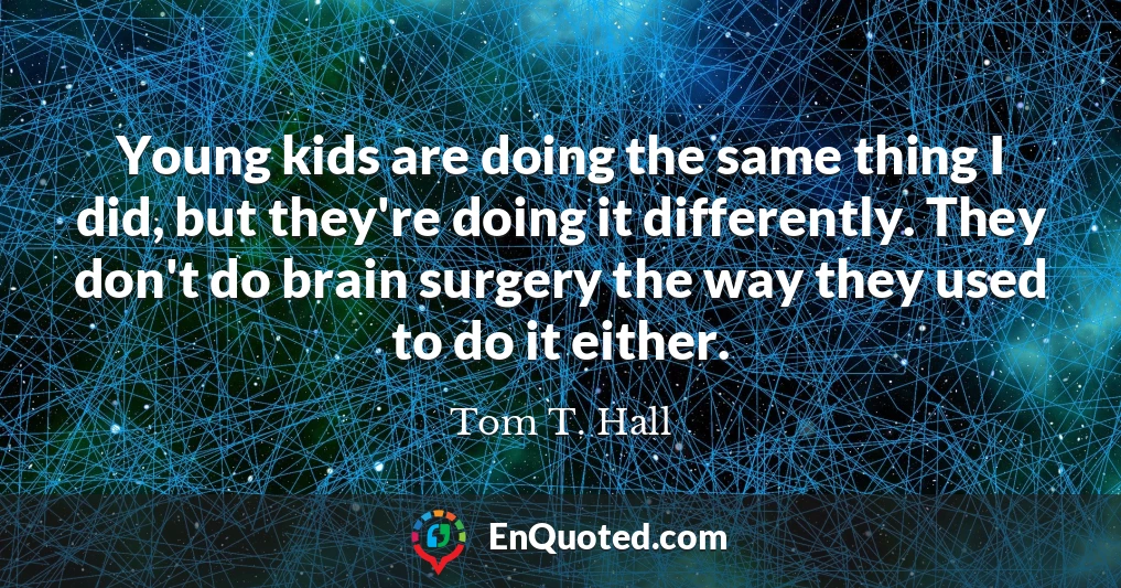 Young kids are doing the same thing I did, but they're doing it differently. They don't do brain surgery the way they used to do it either.
