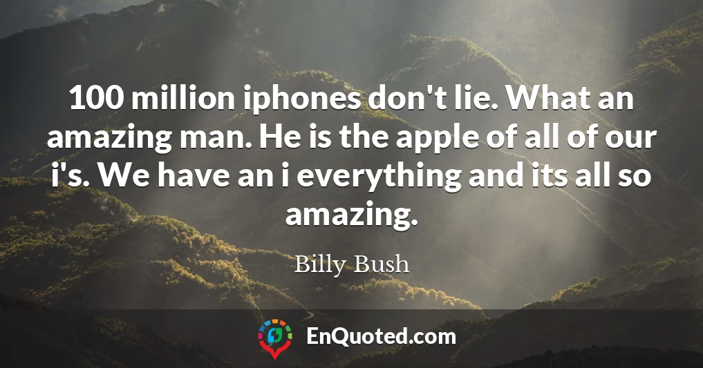 100 million iphones don't lie. What an amazing man. He is the apple of all of our i's. We have an i everything and its all so amazing.