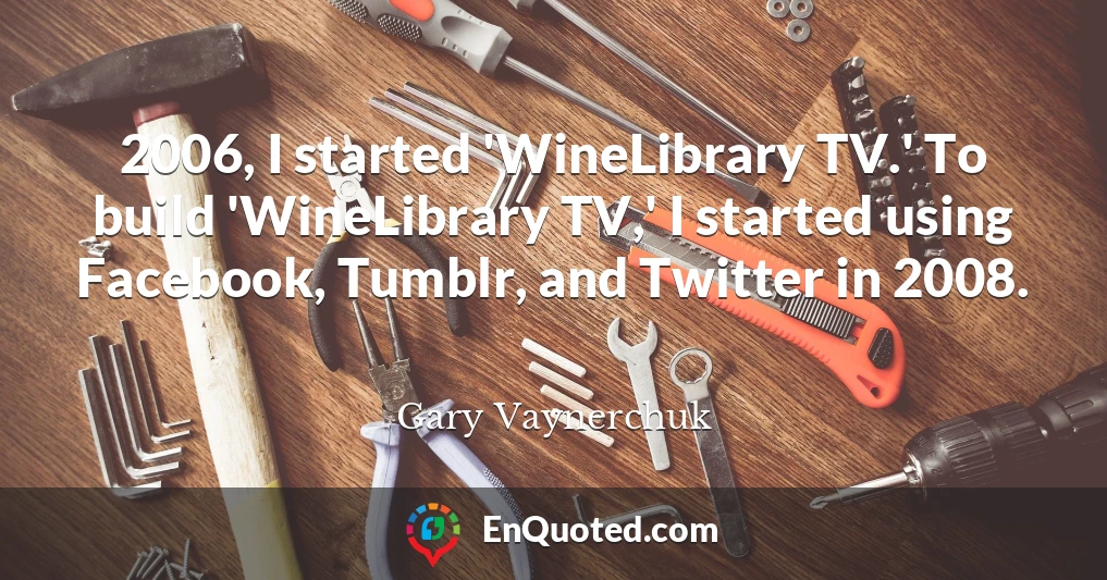 2006, I started 'WineLibrary TV.' To build 'WineLibrary TV,' I started using Facebook, Tumblr, and Twitter in 2008.