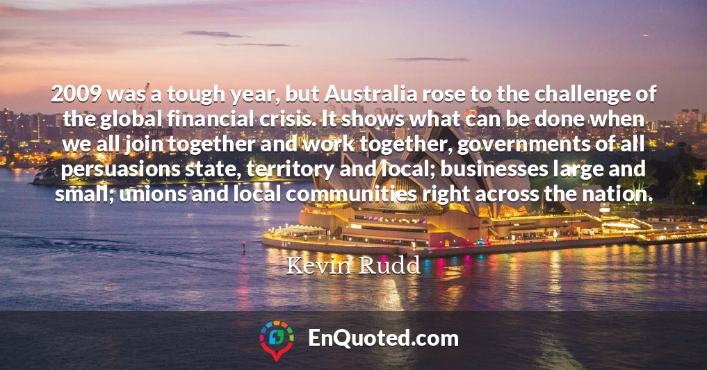 2009 was a tough year, but Australia rose to the challenge of the global financial crisis. It shows what can be done when we all join together and work together, governments of all persuasions state, territory and local; businesses large and small; unions and local communities right across the nation.