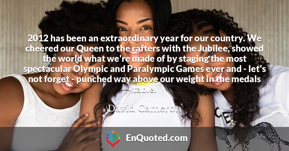 2012 has been an extraordinary year for our country. We cheered our Queen to the rafters with the Jubilee, showed the world what we're made of by staging the most spectacular Olympic and Paralympic Games ever and - let's not forget - punched way above our weight in the medals table.