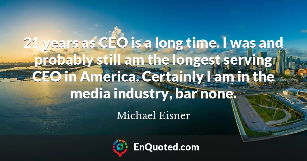 21 years as CEO is a long time. I was and probably still am the longest serving CEO in America. Certainly I am in the media industry, bar none.