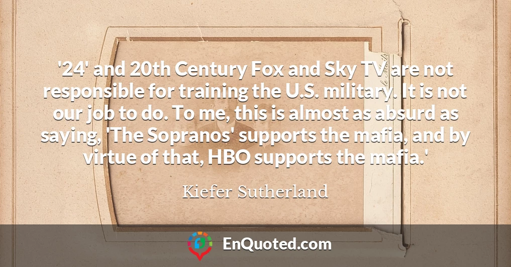 '24' and 20th Century Fox and Sky TV are not responsible for training the U.S. military. It is not our job to do. To me, this is almost as absurd as saying, 'The Sopranos' supports the mafia, and by virtue of that, HBO supports the mafia.'