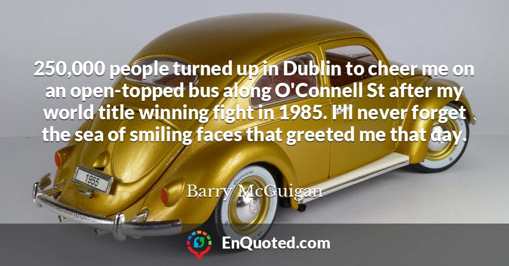 250,000 people turned up in Dublin to cheer me on an open-topped bus along O'Connell St after my world title winning fight in 1985. I'll never forget the sea of smiling faces that greeted me that day.