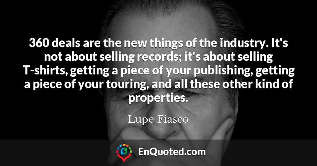 360 deals are the new things of the industry. It's not about selling records; it's about selling T-shirts, getting a piece of your publishing, getting a piece of your touring, and all these other kind of properties.
