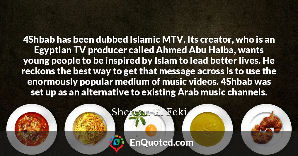 4Shbab has been dubbed Islamic MTV. Its creator, who is an Egyptian TV producer called Ahmed Abu Haiba, wants young people to be inspired by Islam to lead better lives. He reckons the best way to get that message across is to use the enormously popular medium of music videos. 4Shbab was set up as an alternative to existing Arab music channels.
