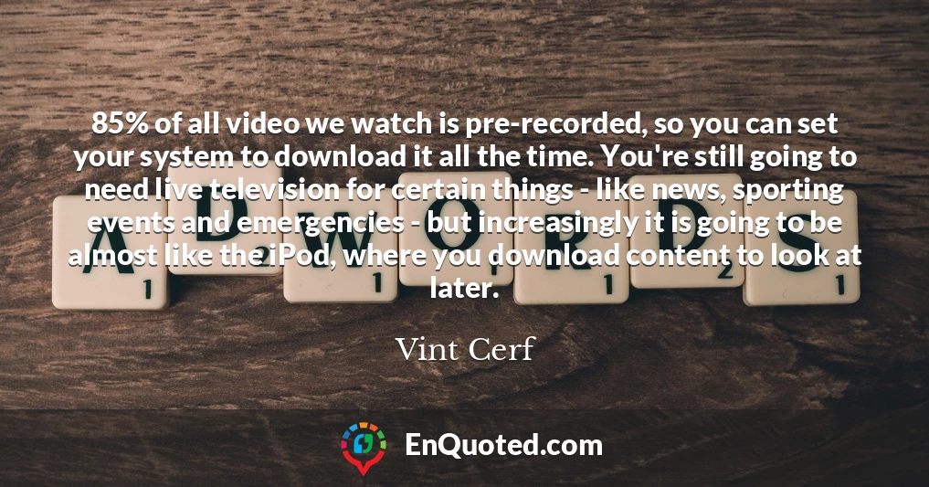 85% of all video we watch is pre-recorded, so you can set your system to download it all the time. You're still going to need live television for certain things - like news, sporting events and emergencies - but increasingly it is going to be almost like the iPod, where you download content to look at later.