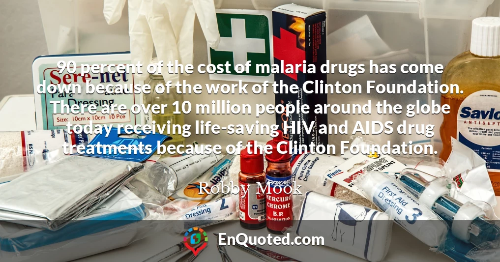 90 percent of the cost of malaria drugs has come down because of the work of the Clinton Foundation. There are over 10 million people around the globe today receiving life-saving HIV and AIDS drug treatments because of the Clinton Foundation.