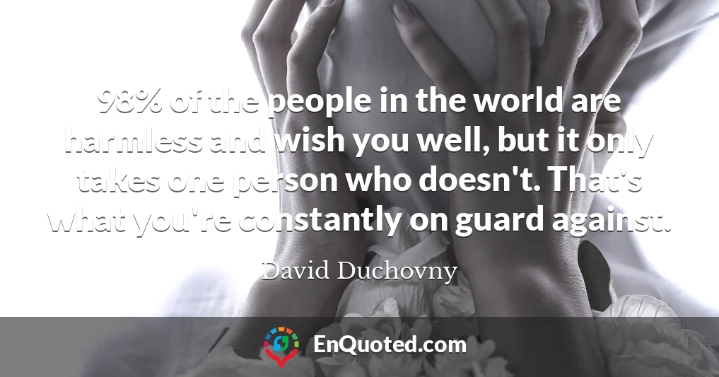 98% of the people in the world are harmless and wish you well, but it only takes one person who doesn't. That's what you're constantly on guard against.