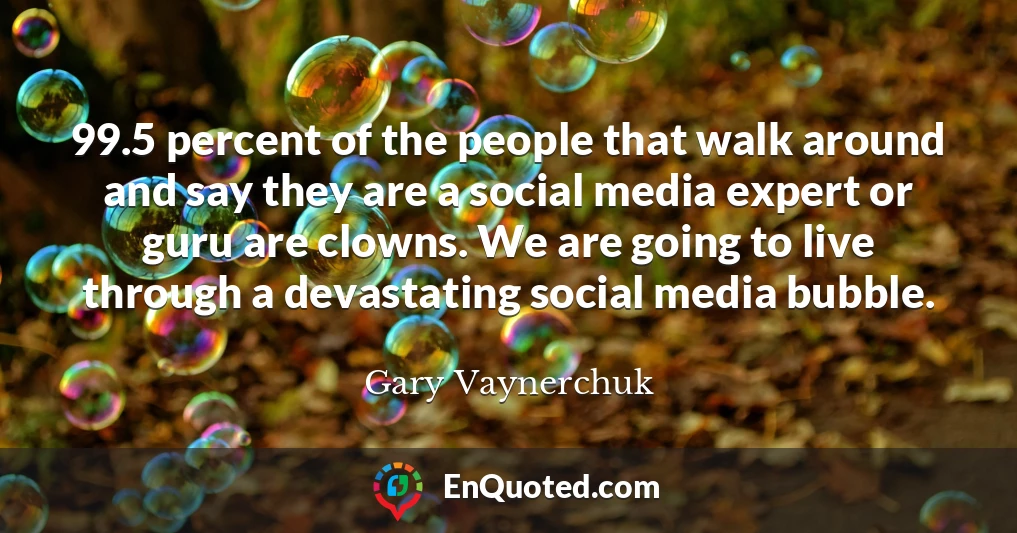 99.5 percent of the people that walk around and say they are a social media expert or guru are clowns. We are going to live through a devastating social media bubble.