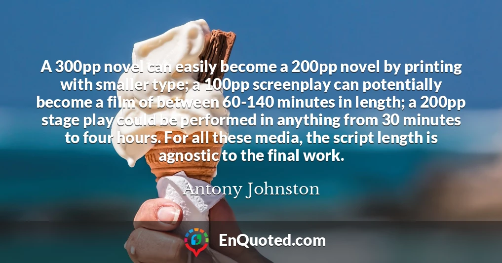 A 300pp novel can easily become a 200pp novel by printing with smaller type; a 100pp screenplay can potentially become a film of between 60-140 minutes in length; a 200pp stage play could be performed in anything from 30 minutes to four hours. For all these media, the script length is agnostic to the final work.