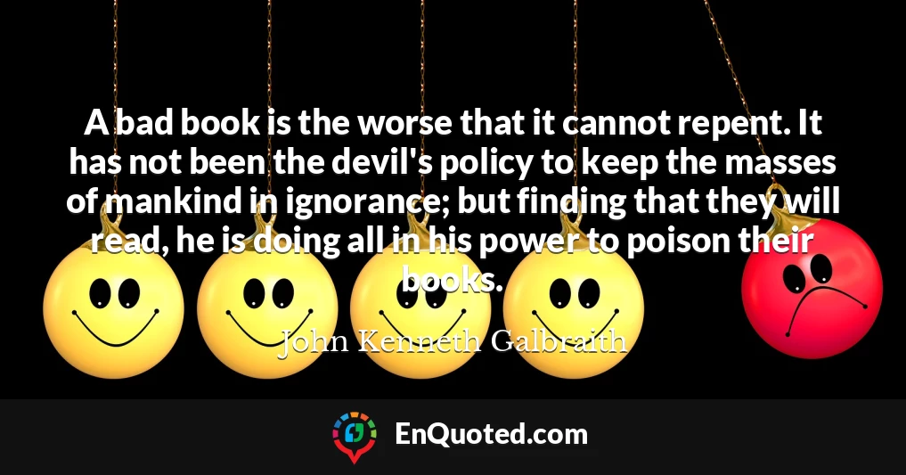 A bad book is the worse that it cannot repent. It has not been the devil's policy to keep the masses of mankind in ignorance; but finding that they will read, he is doing all in his power to poison their books.