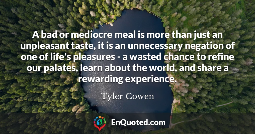 A bad or mediocre meal is more than just an unpleasant taste, it is an unnecessary negation of one of life's pleasures - a wasted chance to refine our palates, learn about the world, and share a rewarding experience.