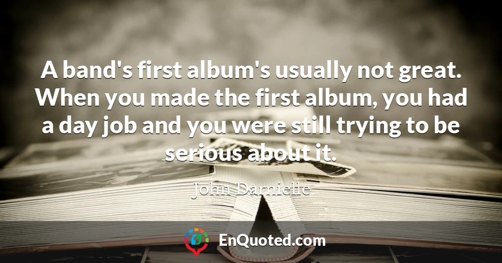 A band's first album's usually not great. When you made the first album, you had a day job and you were still trying to be serious about it.