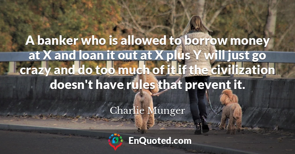 A banker who is allowed to borrow money at X and loan it out at X plus Y will just go crazy and do too much of it if the civilization doesn't have rules that prevent it.