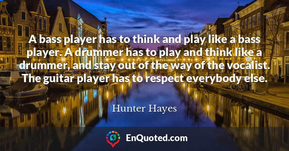 A bass player has to think and play like a bass player. A drummer has to play and think like a drummer, and stay out of the way of the vocalist. The guitar player has to respect everybody else.