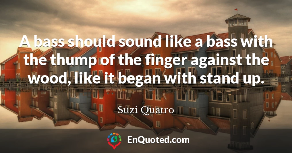 A bass should sound like a bass with the thump of the finger against the wood, like it began with stand up.