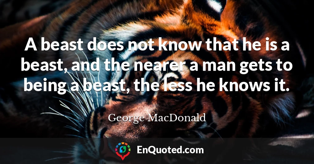 A beast does not know that he is a beast, and the nearer a man gets to being a beast, the less he knows it.