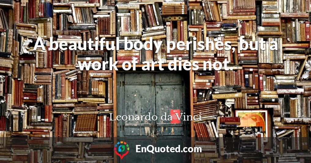 A beautiful body perishes, but a work of art dies not.