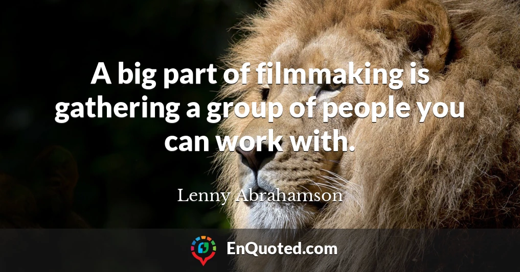 A big part of filmmaking is gathering a group of people you can work with.
