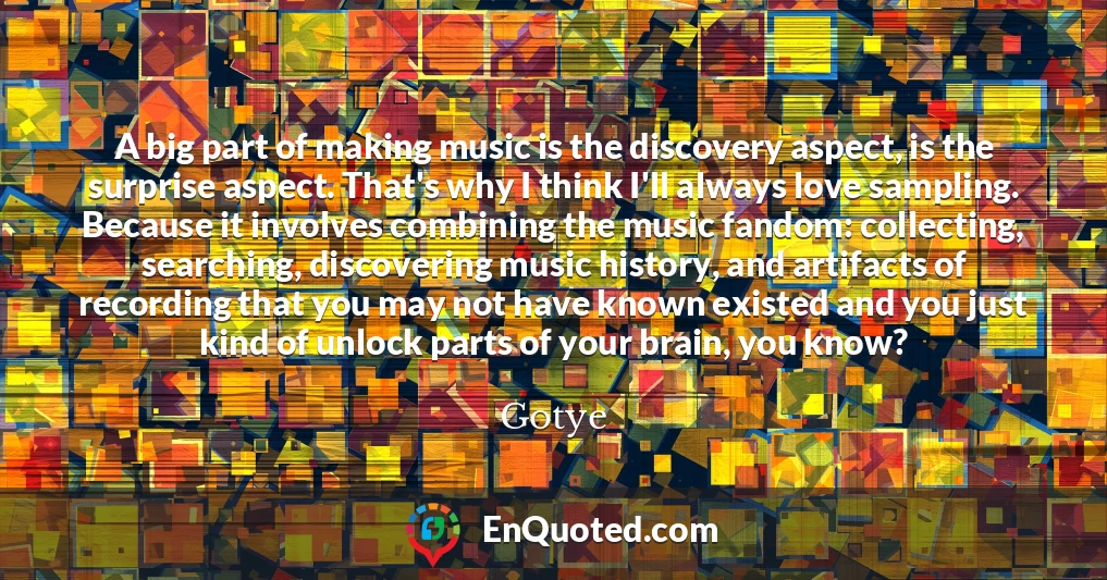 A big part of making music is the discovery aspect, is the surprise aspect. That's why I think I'll always love sampling. Because it involves combining the music fandom: collecting, searching, discovering music history, and artifacts of recording that you may not have known existed and you just kind of unlock parts of your brain, you know?