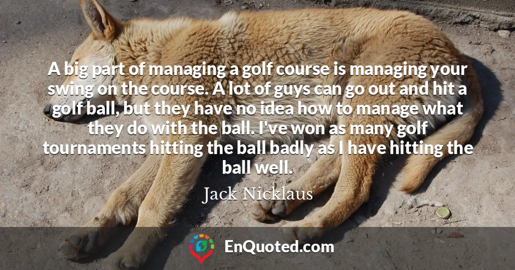 A big part of managing a golf course is managing your swing on the course. A lot of guys can go out and hit a golf ball, but they have no idea how to manage what they do with the ball. I've won as many golf tournaments hitting the ball badly as I have hitting the ball well.