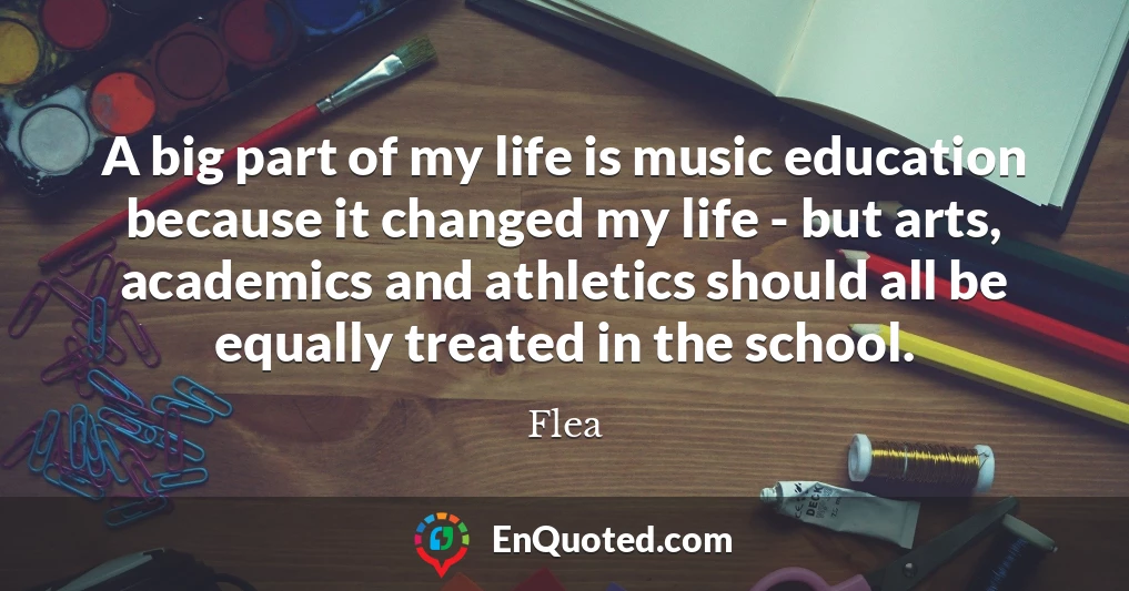 A big part of my life is music education because it changed my life - but arts, academics and athletics should all be equally treated in the school.