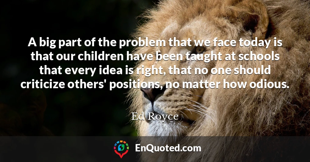 A big part of the problem that we face today is that our children have been taught at schools that every idea is right, that no one should criticize others' positions, no matter how odious.