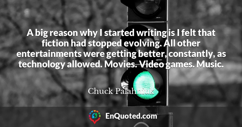 A big reason why I started writing is I felt that fiction had stopped evolving. All other entertainments were getting better, constantly, as technology allowed. Movies. Video games. Music.
