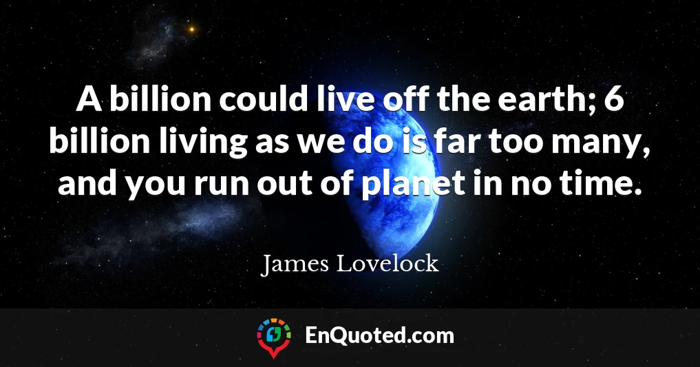 A billion could live off the earth; 6 billion living as we do is far too many, and you run out of planet in no time.