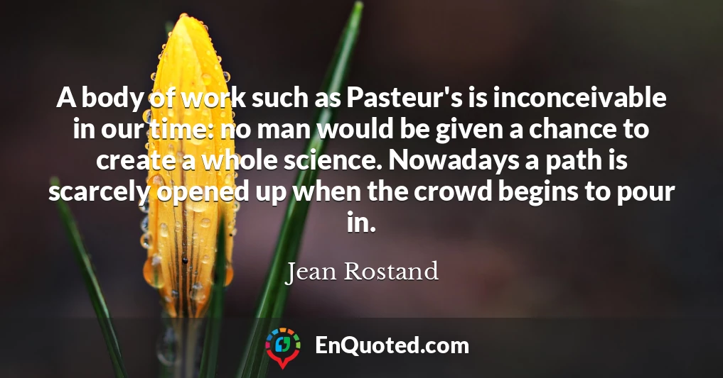 A body of work such as Pasteur's is inconceivable in our time: no man would be given a chance to create a whole science. Nowadays a path is scarcely opened up when the crowd begins to pour in.
