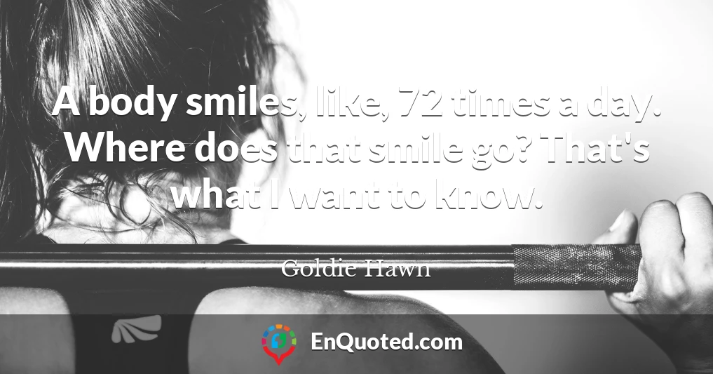 A body smiles, like, 72 times a day. Where does that smile go? That's what I want to know.