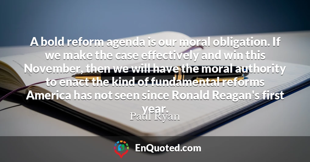 A bold reform agenda is our moral obligation. If we make the case effectively and win this November, then we will have the moral authority to enact the kind of fundamental reforms America has not seen since Ronald Reagan's first year.