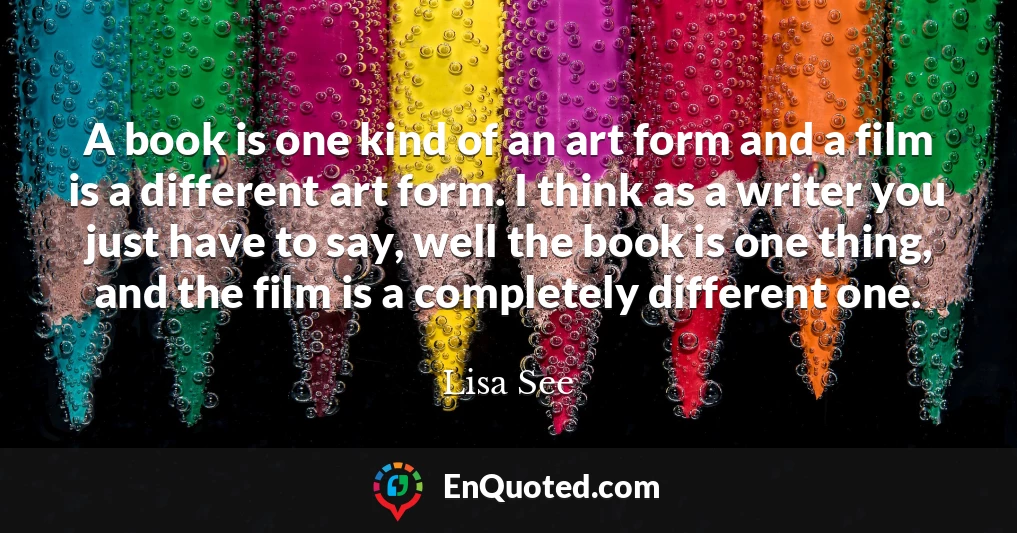 A book is one kind of an art form and a film is a different art form. I think as a writer you just have to say, well the book is one thing, and the film is a completely different one.
