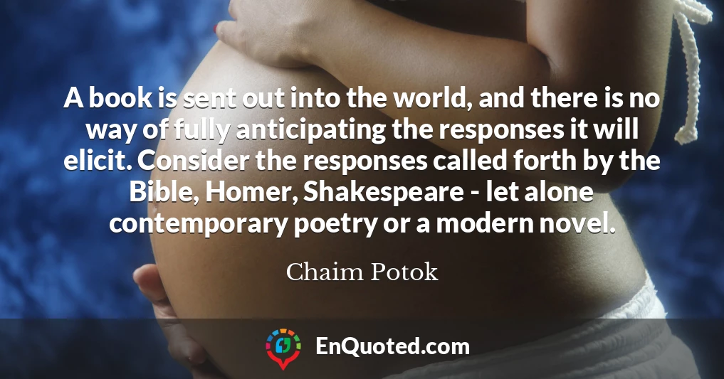 A book is sent out into the world, and there is no way of fully anticipating the responses it will elicit. Consider the responses called forth by the Bible, Homer, Shakespeare - let alone contemporary poetry or a modern novel.