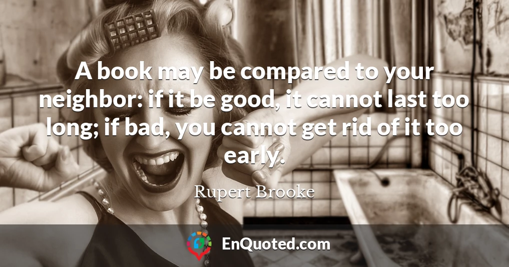 A book may be compared to your neighbor: if it be good, it cannot last too long; if bad, you cannot get rid of it too early.