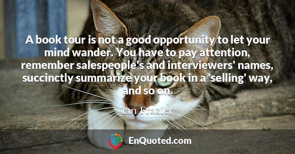 A book tour is not a good opportunity to let your mind wander. You have to pay attention, remember salespeople's and interviewers' names, succinctly summarize your book in a 'selling' way, and so on.