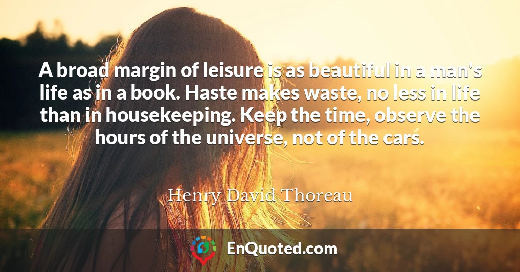 A broad margin of leisure is as beautiful in a man's life as in a book. Haste makes waste, no less in life than in housekeeping. Keep the time, observe the hours of the universe, not of the cars.