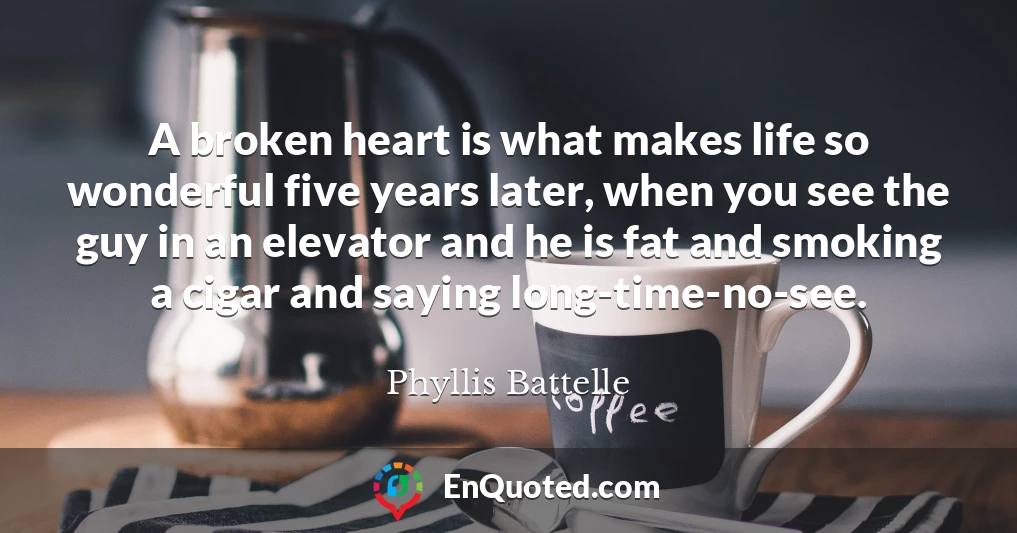 A broken heart is what makes life so wonderful five years later, when you see the guy in an elevator and he is fat and smoking a cigar and saying long-time-no-see.